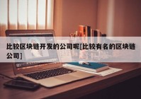 比较区块链开发的公司呢[比较有名的区块链公司]